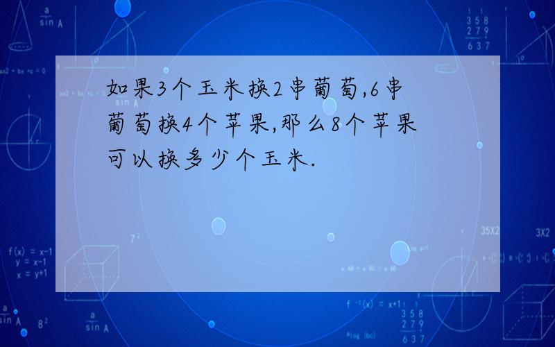 如果3个玉米换2串葡萄,6串葡萄换4个苹果,那么8个苹果可以换多少个玉米.