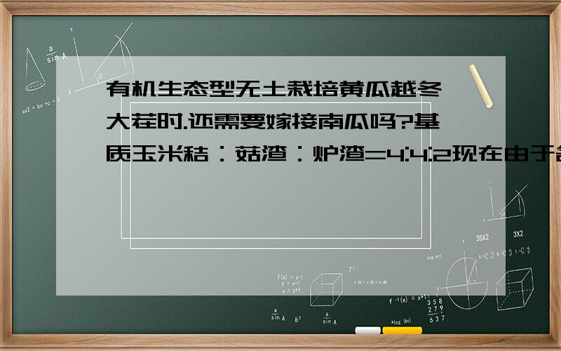 有机生态型无土栽培黄瓜越冬一大茬时.还需要嫁接南瓜吗?基质玉米秸：菇渣：炉渣=4:4:2现在由于各方面原因换成玉米芯：菇渣：炉渣=4:4:2请问玉米秸换成玉米芯有什么影响吗？