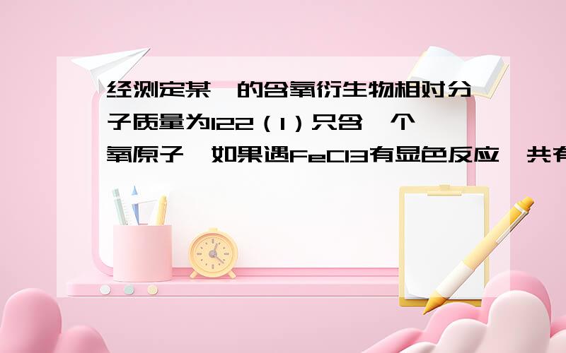 经测定某苯的含氧衍生物相对分子质量为122（1）只含一个氧原子,如果遇FeCl3有显色反应,共有几种结构?（2）含两个氧原子,有几种结构?