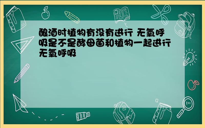 酿酒时植物有没有进行 无氧呼吸是不是酵母菌和植物一起进行无氧呼吸