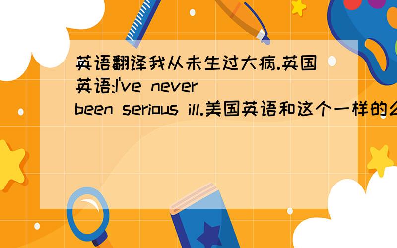 英语翻译我从未生过大病.英国英语:I've never been serious ill.美国英语和这个一样的么?3楼的那个emjid.美国英语和英国英语语法上面不一样的.比如说美国的问:Do you have a camera?而英国人则说:Have you