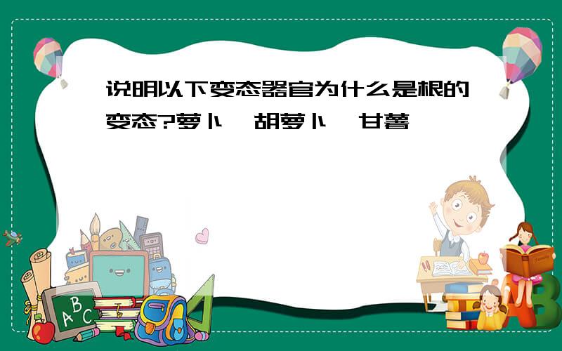 说明以下变态器官为什么是根的变态?萝卜,胡萝卜,甘薯