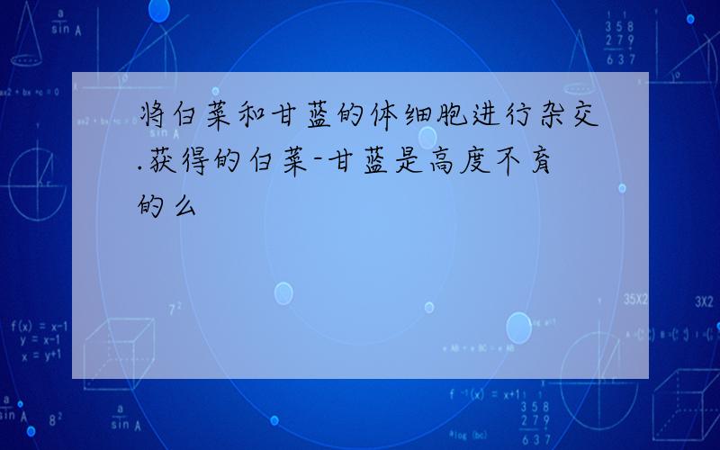 将白菜和甘蓝的体细胞进行杂交.获得的白菜-甘蓝是高度不育的么