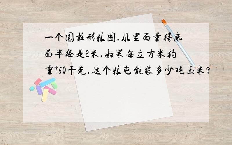 一个圆柱形粮囤,从里面量得底面半径是2米,如果每立方米约重750千克,这个粮屯能装多少吨玉米?