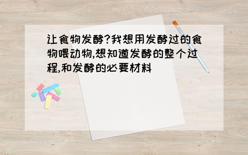 让食物发酵?我想用发酵过的食物喂动物,想知道发酵的整个过程,和发酵的必要材料