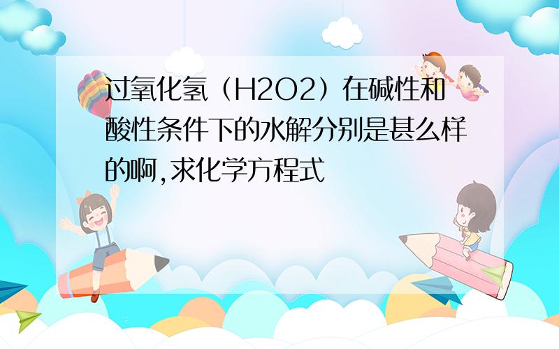 过氧化氢（H2O2）在碱性和酸性条件下的水解分别是甚么样的啊,求化学方程式