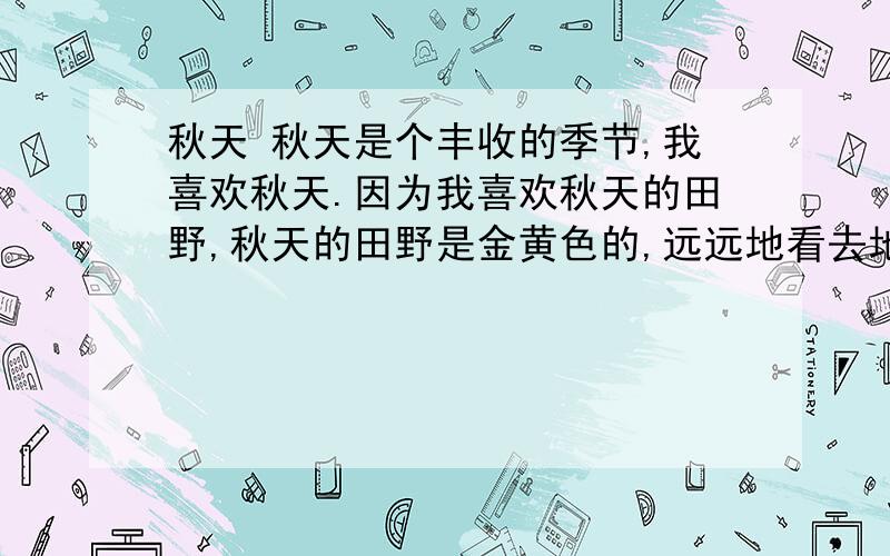 秋天 秋天是个丰收的季节,我喜欢秋天.因为我喜欢秋天的田野,秋天的田野是金黄色的,远远地看去地上好像你笨啊