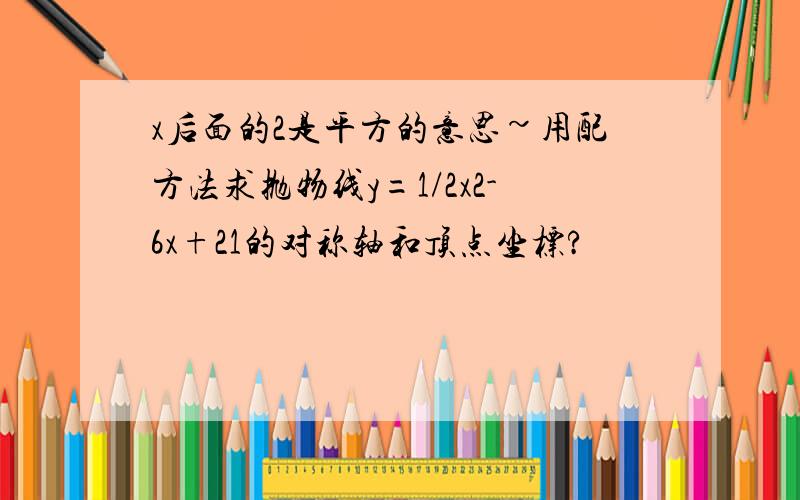 x后面的2是平方的意思~用配方法求抛物线y=1/2x2-6x+21的对称轴和顶点坐标?