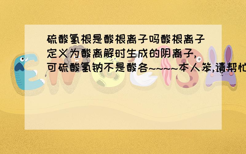 硫酸氢根是酸根离子吗酸根离子定义为酸离解时生成的阴离子,可硫酸氢钠不是酸各~~~~本人笨,请帮忙解释,谢~~~~~~~~~~