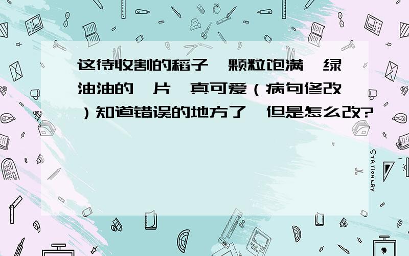 这待收割的稻子,颗粒饱满,绿油油的一片,真可爱（病句修改）知道错误的地方了,但是怎么改?