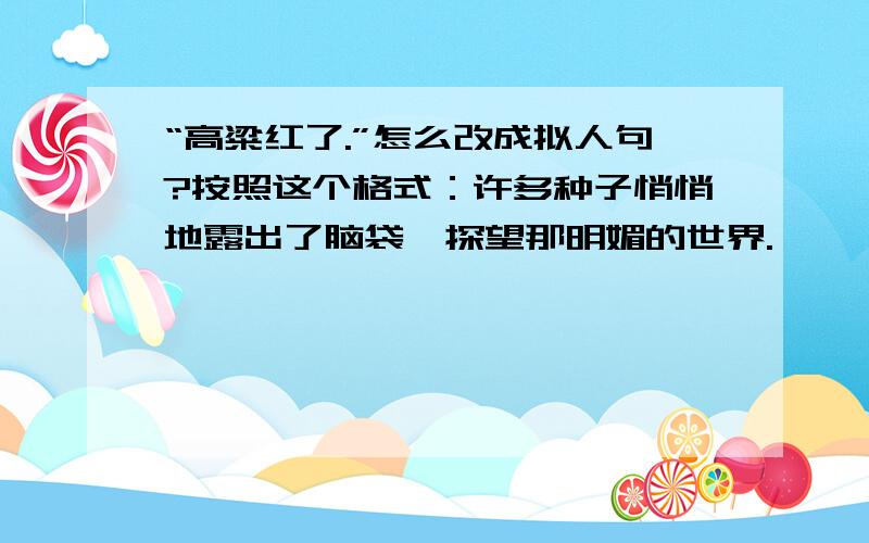 “高粱红了.”怎么改成拟人句?按照这个格式：许多种子悄悄地露出了脑袋,探望那明媚的世界.