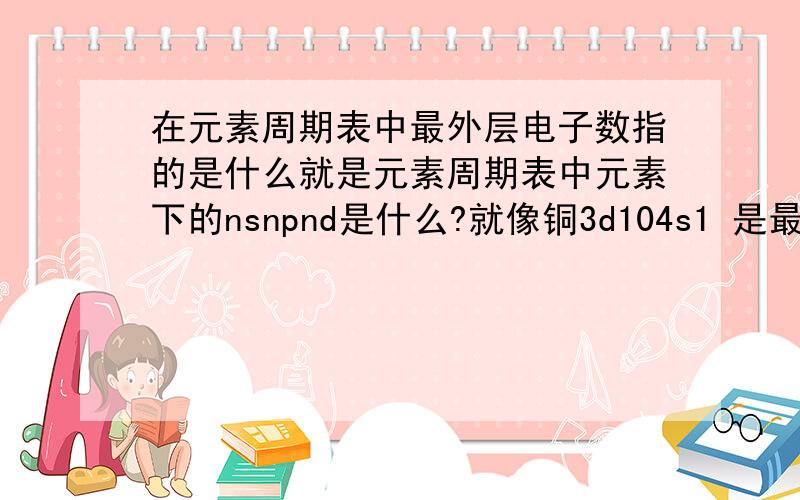 在元素周期表中最外层电子数指的是什么就是元素周期表中元素下的nsnpnd是什么?就像铜3d104s1 是最外层电子数吗?如果不是 那是什么?