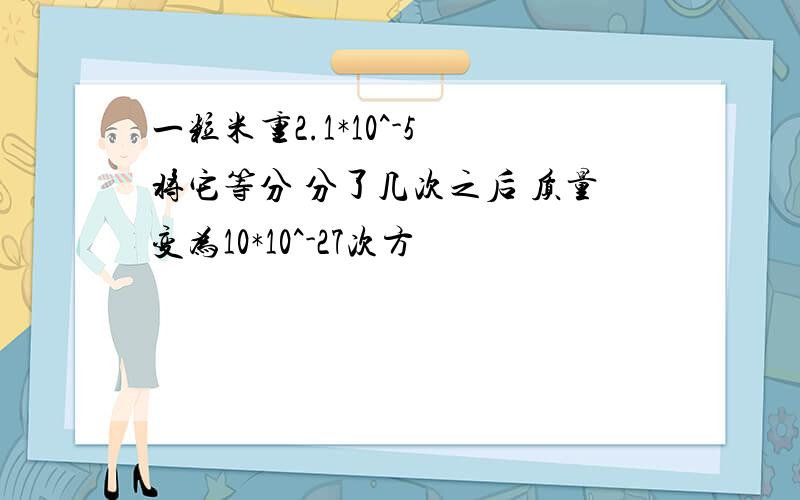 一粒米重2.1*10^-5 将它等分 分了几次之后 质量变为10*10^-27次方