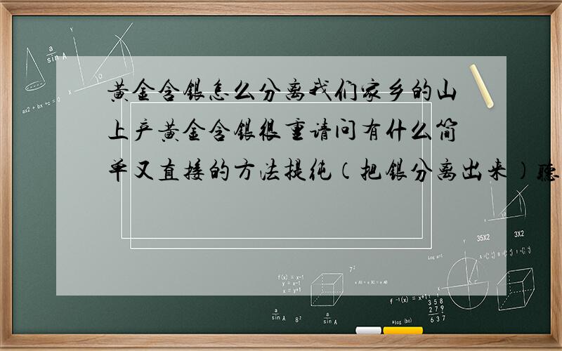 黄金含银怎么分离我们家乡的山上产黄金含银很重请问有什么简单又直接的方法提纯（把银分离出来）听说过一个方法叫（拉银），但不知道具体怎样操作