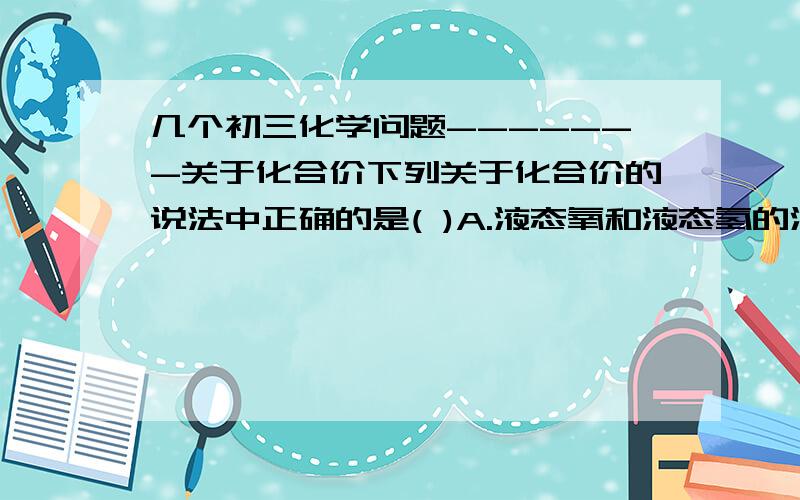 几个初三化学问题-------关于化合价下列关于化合价的说法中正确的是( )A.液态氧和液态氢的混合物中,氧元素显-2价B.金属显正价,非金属显负价C.一种元素在同一种化合物中,可能有几种化合价D