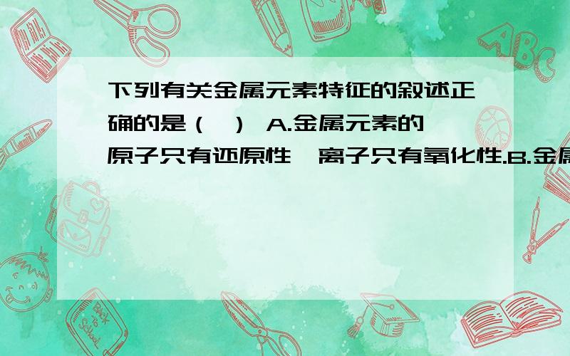 下列有关金属元素特征的叙述正确的是（ ） A.金属元素的原子只有还原性,离子只有氧化性.B.金属元素在化物中一定显正价.C.金属元素在不同化合物中的化合价均不同.D.金属元素的单质在常