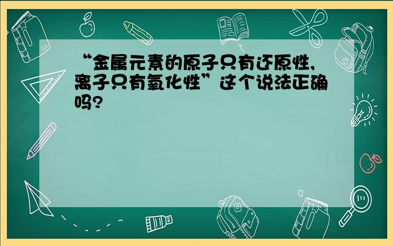 “金属元素的原子只有还原性,离子只有氧化性”这个说法正确吗?