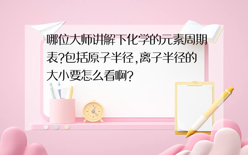 哪位大师讲解下化学的元素周期表?包括原子半径,离子半径的大小要怎么看啊?