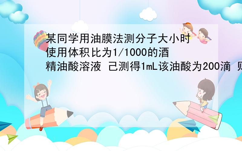 某同学用油膜法测分子大小时 使用体积比为1/1000的酒精油酸溶液 己测得1mL该油酸为200滴 则一滴酒精油酸溶液含油酸的体积为____ml