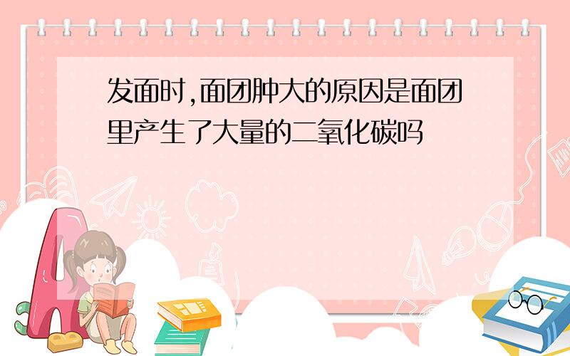 发面时,面团肿大的原因是面团里产生了大量的二氧化碳吗