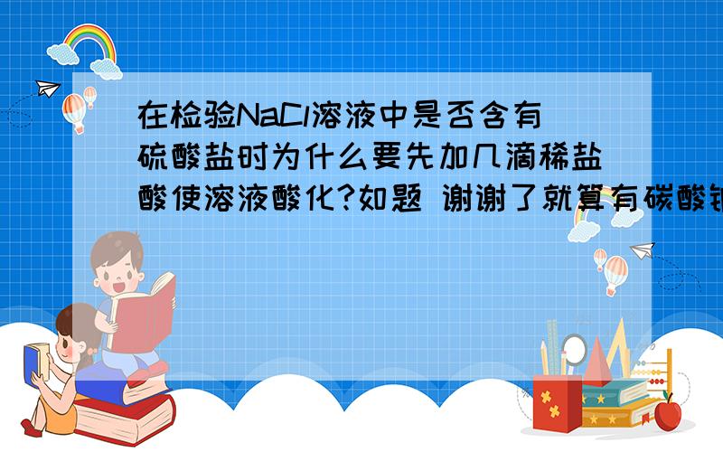 在检验NaCl溶液中是否含有硫酸盐时为什么要先加几滴稀盐酸使溶液酸化?如题 谢谢了就算有碳酸钠会有影响吗