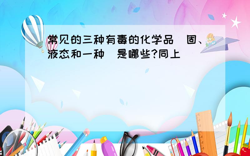 常见的三种有毒的化学品（固、液态和一种）是哪些?同上