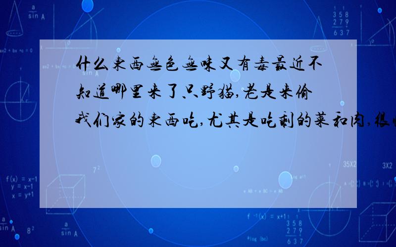 什么东西无色无味又有毒最近不知道哪里来了只野猫,老是来偷我们家的东西吃,尤其是吃剩的菜和肉,很恼火,我们又是租房子住的,条件限制没法把东西藏完,那猫也关不住,总是能进家,所以我