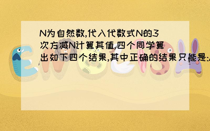 N为自然数,代入代数式N的3次方减N计算其值,四个同学算出如下四个结果,其中正确的结果只能是:A为388944,B为388945,C为388954,D为3889 选其一,要尽量快谢谢