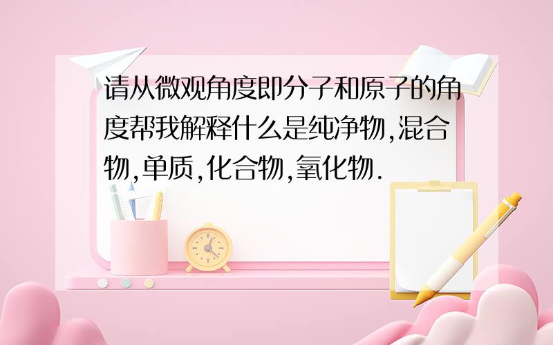 请从微观角度即分子和原子的角度帮我解释什么是纯净物,混合物,单质,化合物,氧化物.