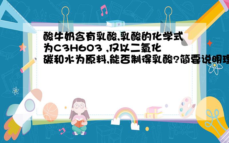 酸牛奶含有乳酸,乳酸的化学式为C3H6O3 ,仅以二氧化碳和水为原料,能否制得乳酸?简要说明理由