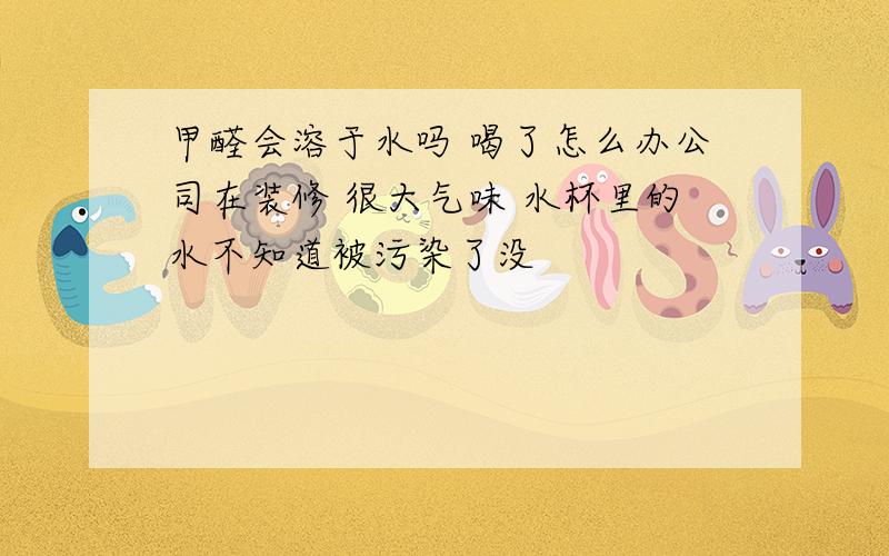 甲醛会溶于水吗 喝了怎么办公司在装修 很大气味 水杯里的水不知道被污染了没