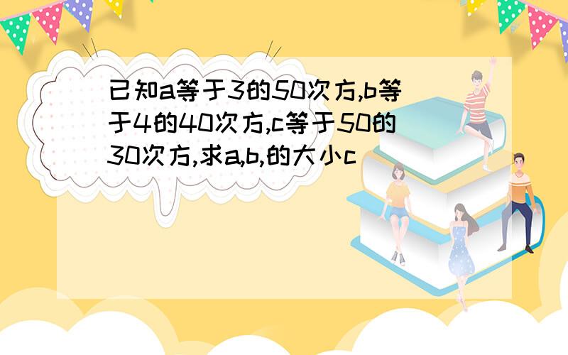 已知a等于3的50次方,b等于4的40次方,c等于50的30次方,求a,b,的大小c