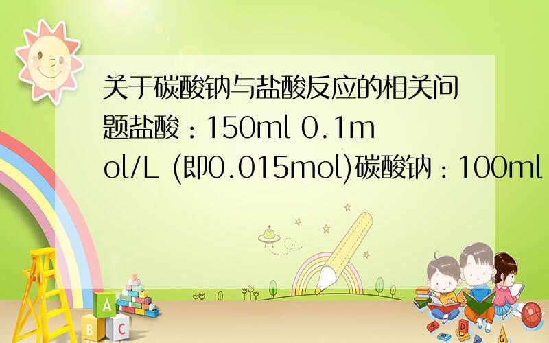 关于碳酸钠与盐酸反应的相关问题盐酸：150ml 0.1mol/L (即0.015mol)碳酸钠：100ml 0.1mol/L(即0.01mol)1)把盐酸滴入碳酸钠溶液 2)把碳酸钠溶液滴入盐酸中产生的二氧化碳物质的量的比碳酸钠与盐酸的