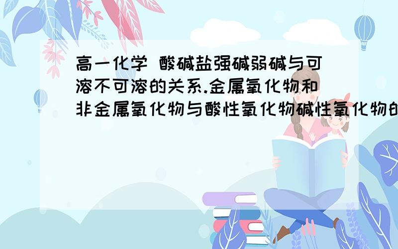 高一化学 酸碱盐强碱弱碱与可溶不可溶的关系.金属氧化物和非金属氧化物与酸性氧化物碱性氧化物的关系.必要的请给出列子.急求,谢谢