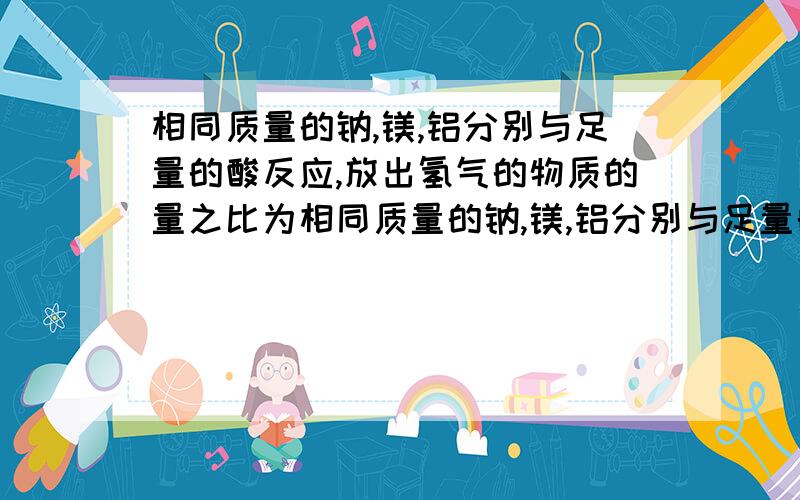 相同质量的钠,镁,铝分别与足量的酸反应,放出氢气的物质的量之比为相同质量的钠,镁,铝分别与足量的酸反应,放出氢气的物质的量之比为若与足量的酸反应放出的氢气的物质的量相同,则所需