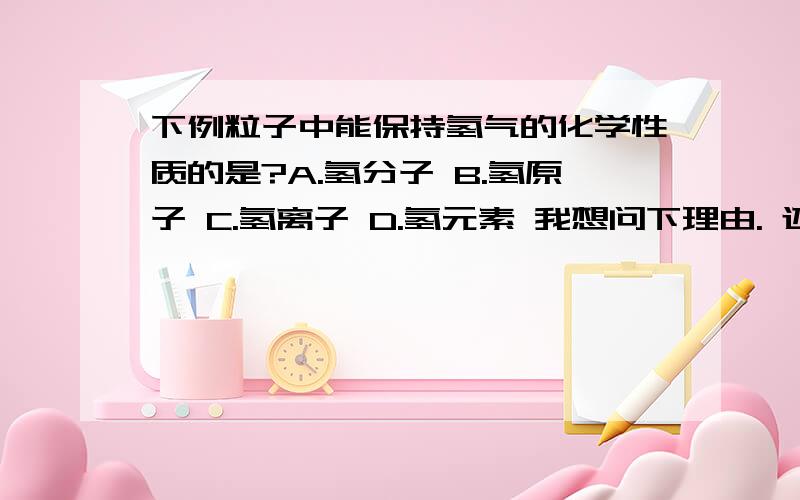 下例粒子中能保持氢气的化学性质的是?A.氢分子 B.氢原子 C.氢离子 D.氢元素 我想问下理由. 还有氢气不是由氢分子构成的吗?氢分子又不是由2个氢原子构成的吗?