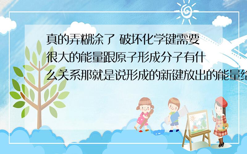 真的弄糊涂了 破坏化学键需要很大的能量跟原子形成分子有什么关系那就是说形成的新键放出的能量给了破坏的旧键获得了能量？或者说破坏旧键的能量是谁提供的呢