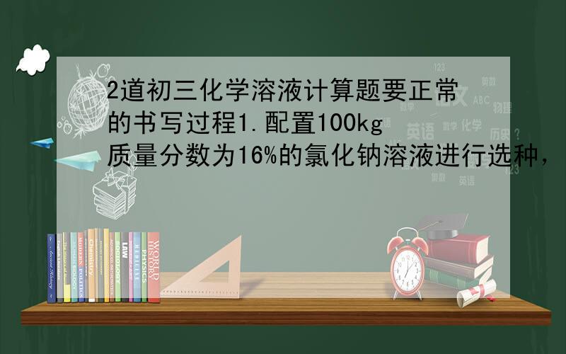 2道初三化学溶液计算题要正常的书写过程1.配置100kg质量分数为16%的氯化钠溶液进行选种，需要水多少kg?氯化钠多少kg?2.向100g溶质质量分数为17%的硫酸铜溶液中，加入1g硫酸铜粉末，使之完全