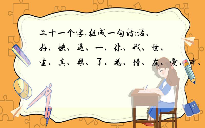 二十一个字,组成一句话：活、好、快、过、一、你、我、世、生、真、乐、了、为、情、在、爱、幸、福、等、今.