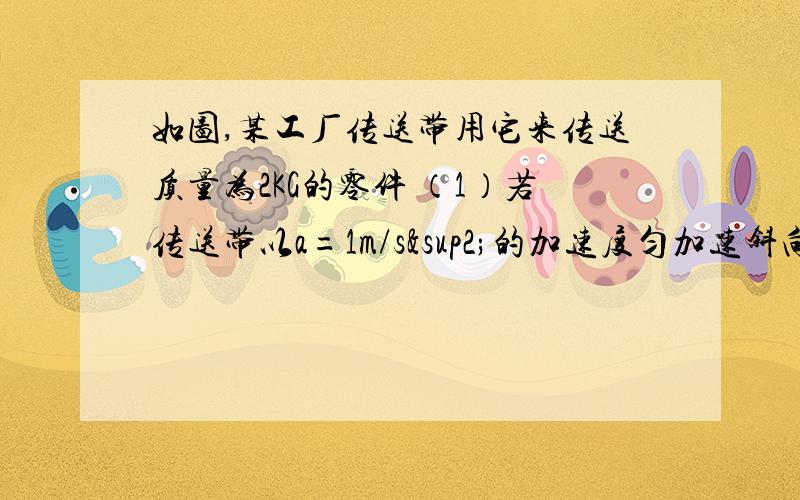 如图,某工厂传送带用它来传送质量为2KG的零件 （1）若传送带以a=1m/s²的加速度匀加速斜向上运动,且零件与传送带间无相对滑动,求零件所受的摩擦力（2）若物体与传送带的最大静摩擦力