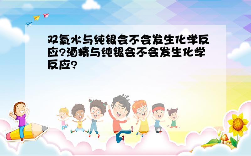 双氧水与纯银会不会发生化学反应?酒精与纯银会不会发生化学反应?