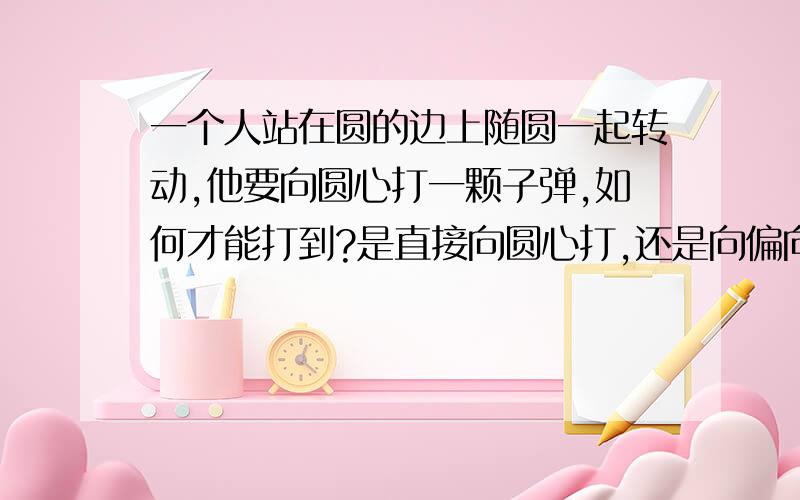 一个人站在圆的边上随圆一起转动,他要向圆心打一颗子弹,如何才能打到?是直接向圆心打,还是向偏向圆心的地方打?