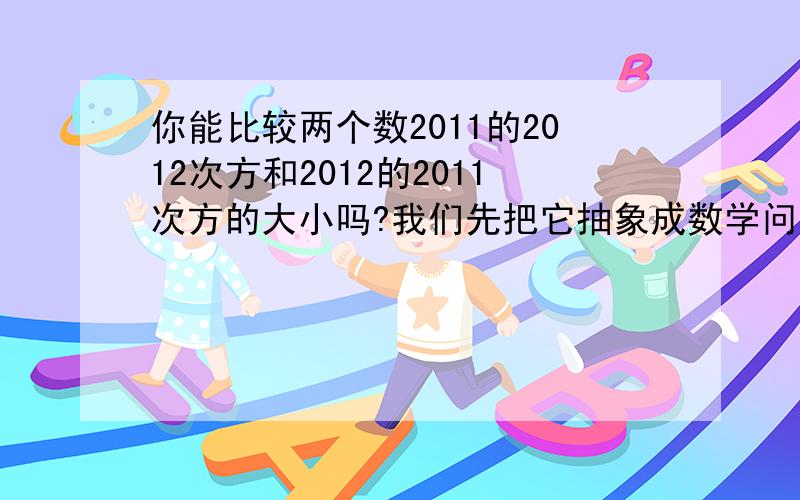 你能比较两个数2011的2012次方和2012的2011次方的大小吗?我们先把它抽象成数学问题,写出它的一般形式,即比较n的n+1次方和（n+1）的n次方的大小（n为正整数）,然后从分析n=1,n=2,n=3.这些简单情