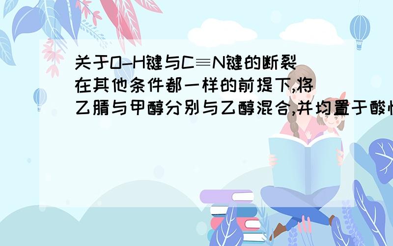 关于O-H键与C≡N键的断裂在其他条件都一样的前提下,将乙腈与甲醇分别与乙醇混合,并均置于酸性环境下.乙腈与甲醇,哪个更容易与乙醇发生酯化反应?为什么?啊，打错了！！！是：“将乙腈