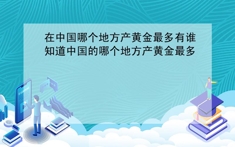 在中国哪个地方产黄金最多有谁知道中国的哪个地方产黄金最多