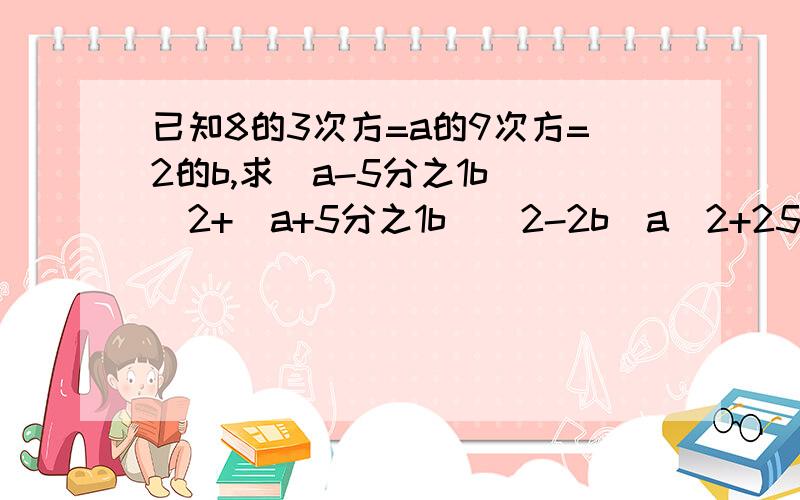 已知8的3次方=a的9次方=2的b,求(a-5分之1b)^2+(a+5分之1b)^2-2b(a^2+25分之1b)的值