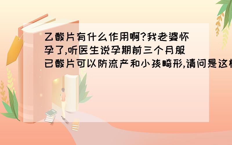 乙酸片有什么作用啊?我老婆怀孕了,听医生说孕期前三个月服已酸片可以防流产和小孩畸形,请问是这样的吧,哪种已酸片最合适我老婆服用呢,