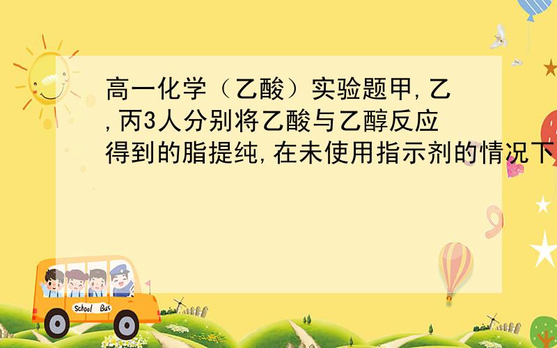 高一化学（乙酸）实验题甲,乙,丙3人分别将乙酸与乙醇反应得到的脂提纯,在未使用指示剂的情况下,他们都是先加碱中和过量的酸,然后用蒸馏法将脂蒸馏出来,但结果不一样.试分析产生不同