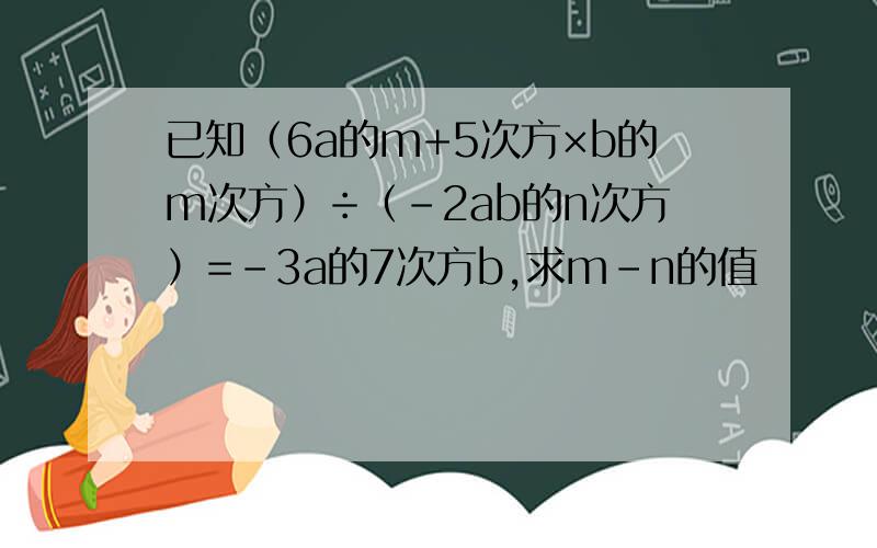 已知（6a的m+5次方×b的m次方）÷（-2ab的n次方）=-3a的7次方b,求m-n的值