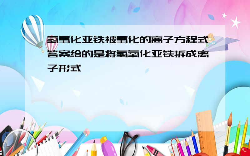 氢氧化亚铁被氧化的离子方程式答案给的是将氢氧化亚铁拆成离子形式,